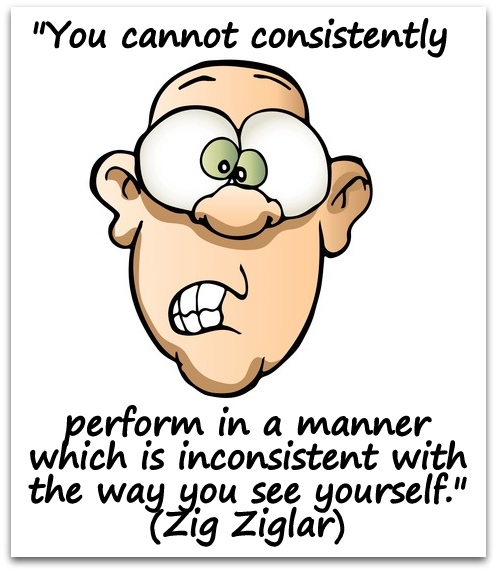 "You cannot consistently perform in a manner which is inconsistent with the way you see yourself." (Zig Ziglar)