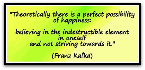 "Theoretically there is a perfect possibility of happiness: believing in the indestructible element in oneself and not striving towards it." (Franz Kafka)