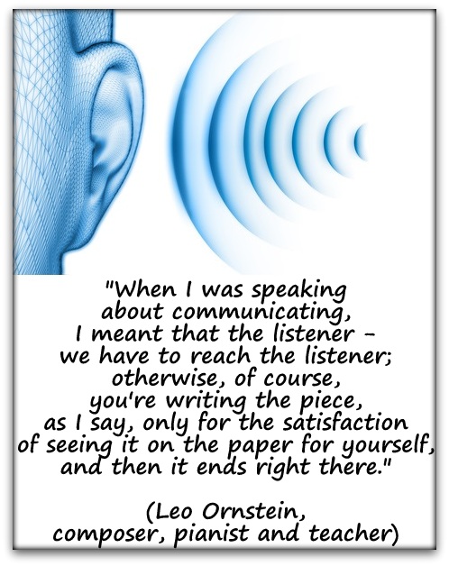 "When I was speaking about communicating, I meant that the listener - we have to reach the listener; otherwise, of course, you're writing the piece, as I say, only for the satisfaction of seeing it on the paper for yourself, and then it ends right there." (Leo Ornstein, composer, pianist and teacher)