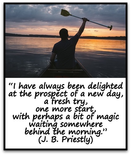 “I have always been delighted at the prospect of a new day, a fresh try, one more start, with perhaps a bit of magic waiting somewhere behind the morning.” (J. B. Priestly)