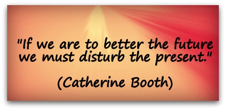 "If we are to better the future we must disturb the present." (Catherine Booth)