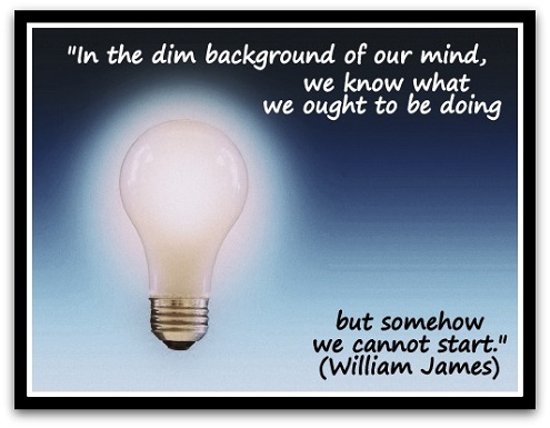 "In the dim background of our mind, we know what we ought to be doing but somehow we cannot start." (William James)