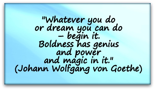 "Whatever you do or dream you can do – begin it. Boldness has genius and power and magic in it." (Johann Wolfgang von Goethe)