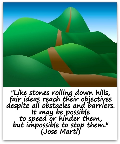 "Like stones rolling down hills, fair ideas reach their objectives despite all obstacles and barriers. It may be possible to speed or hinder them, but impossible to stop them." (Jose Marti)