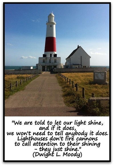 "We are told to let our light shine, and if it does, we won't need to tell anybody it does. Lighthouses don't fire cannons to call attention to their shining- they just shine." (Dwight L. Moody)