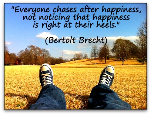 "Everyone chases after happiness, not noticing that happiness is right at their heels." (Bertolt Brecht)