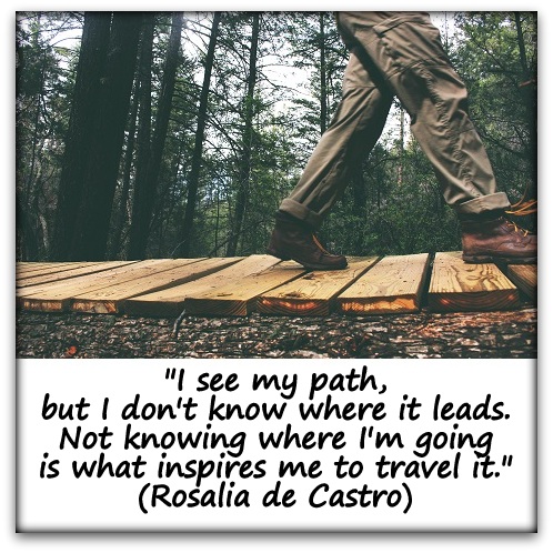 "I see my path, but I don't know where it leads. Not knowing where I'm going is what inspires me to travel it." (Rosalia de Castro)