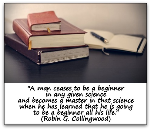"A man ceases to be a beginner in any given science and becomes a master in that science when he has learned that he is going to be a beginner all his life." (Robin G. Collingwood)