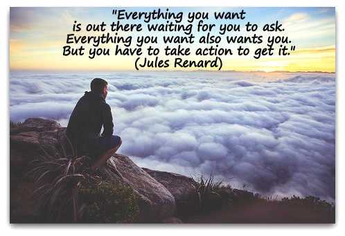 "Everything you want is out there waiting for you to ask. Everything you want also wants you. But you have to take action to get it." (Jules Renard)