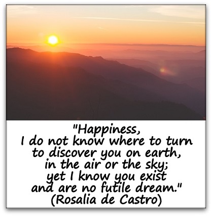 "Happiness, I do not know where to turn to discover you on earth, in the air or the sky; yet I know you exist and are no futile dream." (Rosalia de Castro)