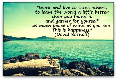 "Work and live to serve others, to leave the world a little better than you found it and garner for yourself as much peace of mind as you can. This is happiness." (David Sarnoff)