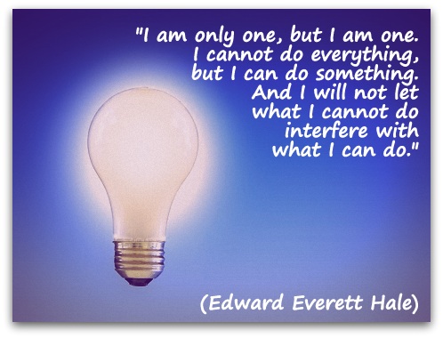 "I am only one, but I am one. I cannot do everything, but I can do something. And I will not let what I cannot do interfere with what I can do." (Edward Everett Hale)