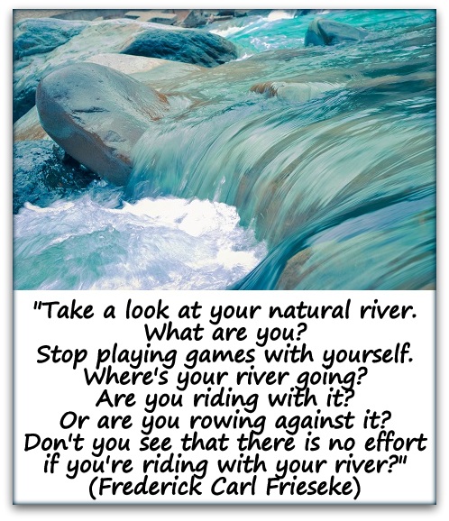 "Take a look at your natural river. What are you? Stop playing games with yourself. Where's your river going? Are you riding with it? Or are you rowing against it? Don't you see that there is no effort if you're riding with your river?" (Frederick Carl Frieseke)