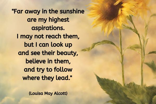 A warm glowing from the sun is in the top left with a blue sky and fluffy clouds. On the right hand side of the image are two tall radient sunflowers growing towards the sun.
The text reads "Far away in the sunshine are my highest aspirations. I may not reach them, but I can look up and see their beauty, believe in them, and try to follow where they lead." (Louisa May Alcott)