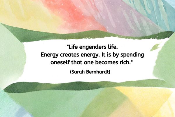 The background of this image is blocks of pastels and natural colours so shades of greens, yellow, red and blues. In the centre is a white space with the following quote: "Life engenders life. Energy creates energy. It is by spending oneself that one becomes rich." (Sarah Bernhardt)