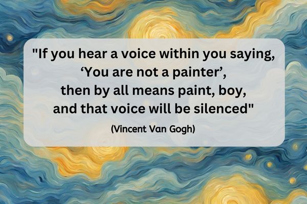 The background is done in the style of a Vincent Van Gogh oil painting of a sky. This means there are swirling blues, yellows and touchings of white representing a nights sky. A semi-transparent grey rectangle, with rounded corners sits over the middle. The black text on that reads: "If you hear a voice within you saying, "You are not a painter," then by all means paint, boy, and that voice will be silenced, " (Vincent Van Gogh)