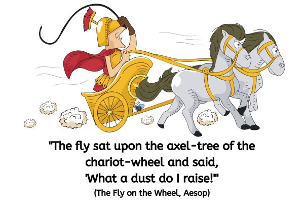 This image is in a cartoon style. Two grey horses in harness is pulling a Roman centorian in a one person chariot. The Roman is wearing a red billowing cape and metal brest plate and helmet.
A fly, with large eyes, is sat on the bar of the chariot.
The text reads: "The fly sat upon the axel-tree of the chariot-wheel and said, 'What a dust do I raise!'" (The Fly on the Wheel, Aesop)