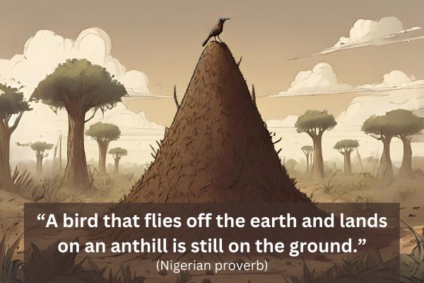 This is a drawn image with brown, greens and white as the colour scheme.
In the foreground is a huge anthill with a bird pirched upon the top. This anthill, from our perception as the viewer, is the same height as the trees in the background.
The text reads: “A bird that flies off the earth and lands on an anthill is still on the ground.” (Nigerian proverb)