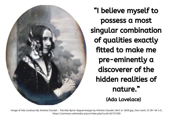 This image has a white background. On the right hand side is a quote written in black text. On the left hand side is a black and white photograph of Ada Lovelac dating back to around 1843 when she would have been 25 years old. She is sat at a slight angle to the camera facing to the forward and to the right. Her hands are clasped at chest hight and resting on something that is just out of sight. She is wearing a black top with sleeves which has white cuffs and a white v shaped neckline. Its difficult to tell because it blends into the top but there is black lace that hangs from her shoulder so it may be a shawl effect or a lined dress with a second layer of lace over the top. The neckline has what looks like a black lace flat lying collar with a ribbon at the front corner points.
She has what looks like a bonnet on her head which has lighter coloured flowers level with the jawline.
The text to the right reads: “I believe myself to possess a most singular combination of qualities exactly fitted to make me pre-eminently a discoverer of the hidden realities of nature.” (Ada Lovelace)