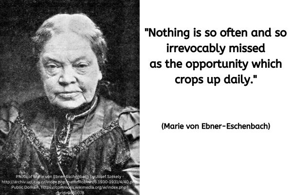 On the left there is a black and white photo of Marie von Ebner-Eschenbach. It was taken around 1900 when she would have been around 60 years old. She is wearing a dark coloured embellished Victorian blouse with what looks like a lace stiyle detailing in a v shaped across the front. Her hair is fastened back and she is looking straight at the camera. As is fairly typical for such photos of this type she is not smiling.
The text to the right reads: "Nothing is so often and so irrevocably missed as the opportunity which crops up daily." (Marie von Ebner-Eschenbach)
