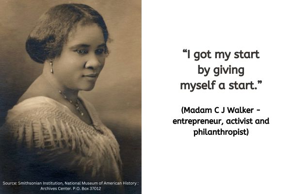 On the left of the image is a photograph of Madam C J Walker. This is a photo in sepia colours and was taken around 1914. An African American woman is sat side on. If the date is correct that makes Madam C J Walker 47 at the time she posed for this photo.
Her hair looks like it is in a bob style with a side parting. She is wearing drop style earings and a matching necklace. The top she is wearing looks like it is a delicate white fabric with a v neckline.
The text to the right reads: “I got my start by giving myself a start.” (Madam C J Walker - entrepreneur, activist and philanthropist)