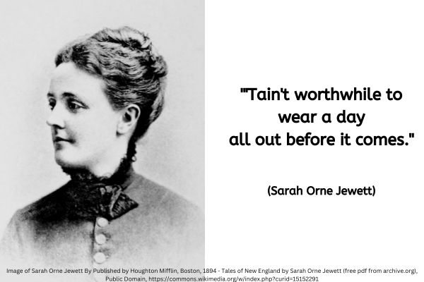 The left half of this image is taken up with a photo of Sarah Orne Jewett. It dates from around 1894 so the image is in blacks and greys. It shows a white woman in her mid 40s with her brown hair pinned up. She is wearing a dark coloured simple sleeved blouse with largish round buttons and a largish dark ribbon tied at her neck over the collar position of the top. Although her body is facing forward she is looking to the left of the image.The text to the right reads: "'Tain't worthwhile to wear a day all out before it comes." (Sarah Orne Jewett)