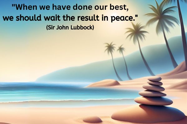This is a dreamlike image of a tranquil sandy beach and calm clear blue sea. The sun is shining and in the foreground to the right 6 smooth stones are balanced in size order on top of one another .
The text reads: "When we have done our best, we should wait the result in peace." - Sir John Lubbock
